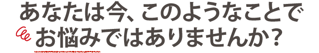 あなたは今このようなことでお悩みではありませんか