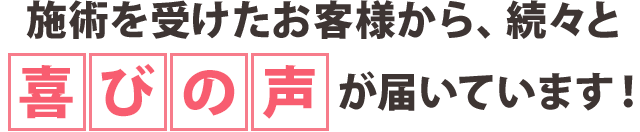 施術を受けたお客様から、続々と喜びの声が届いています